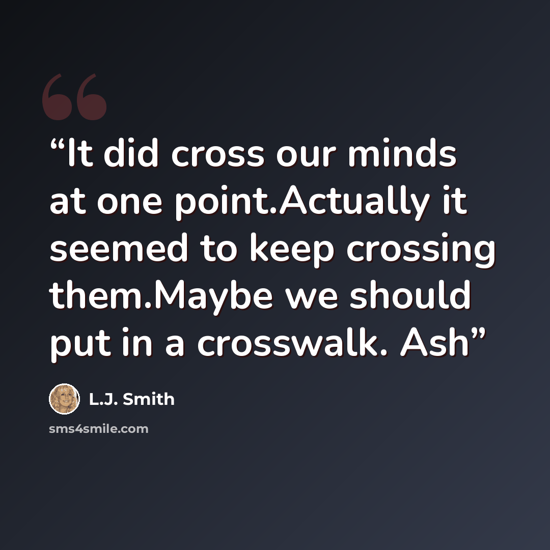 “It did cross our minds at one point.Actually it seemed to keep crossing them.Maybe we should put in a crosswalk. Ash” quote by L.J. Smith