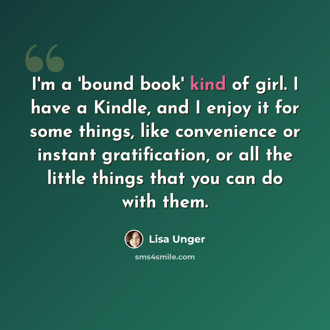 “I'm a 'bound book' kind of girl. I have a Kindle, and I enjoy it for some things, like convenience or instant gratification, or all the little things that you can do with them.” quote by Lisa Unger