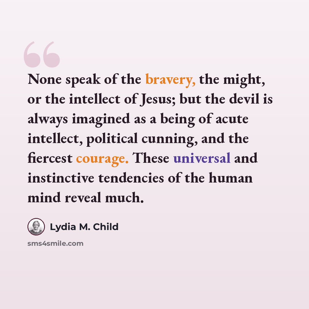 “None speak of the bravery, the might, or the intellect of Jesus; but the devil is always imagined as a being of acute intellect, political cunning, and the fiercest courage. These universal and instinctive tendencies of the human mind reveal much.” quote by Lydia M. Child