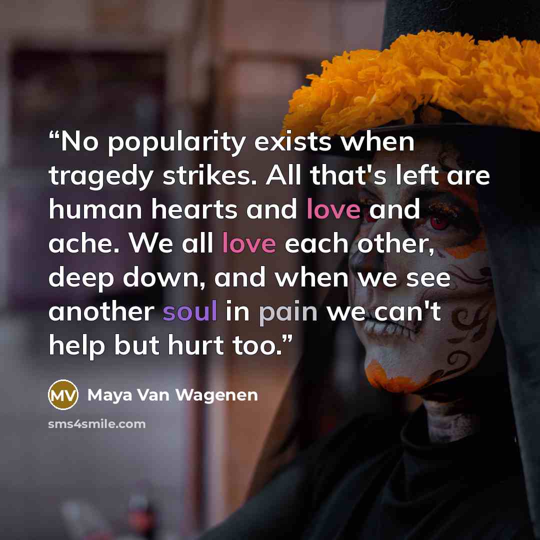“No popularity exists when tragedy strikes. All that's left are human hearts and love and ache. We all love each other, deep down, and when we see another soul in pain we can't help but hurt too.” quote by Maya Van Wagenen