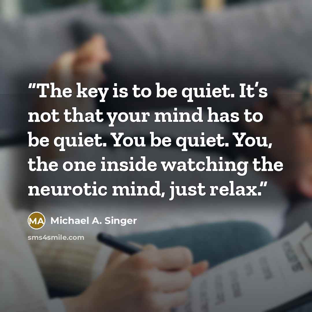 “The key is to be quiet. It’s not that your mind has to be quiet. You be quiet. You, the one inside watching the neurotic mind, just relax.” quote by Michael A. Singer