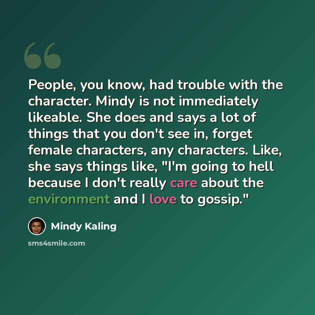 “People, you know, had trouble with the character. Mindy is not immediately likeable. She does and says a lot of things that you don't see in, forget female characters, any characters. Like, she says things like, "I'm going to hell because I don't really care about the environment and I love to…” quote by Mindy Kaling