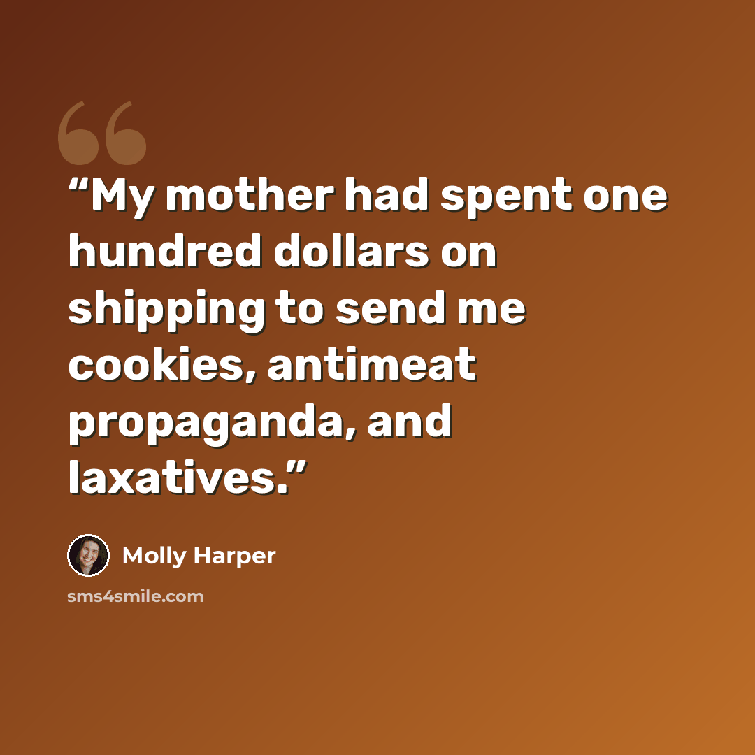 “My mother had spent one hundred dollars on shipping to send me cookies, antimeat propaganda, and laxatives.” quote by Molly Harper