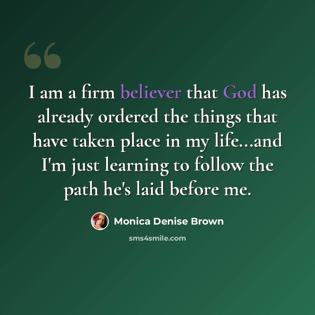 “I am a firm believer that God has already ordered the things that have taken place in my life...and I'm just learning to follow the path he's laid before me.” quote by Monica Denise Brown