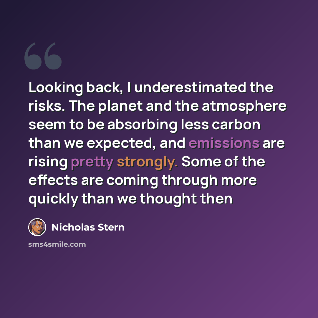 “Looking back, I underestimated the risks. The planet and the atmosphere seem to be absorbing less carbon than we expected, and emissions are rising pretty strongly. Some of the effects are coming through more quickly than we thought then” quote by Nicholas Stern
