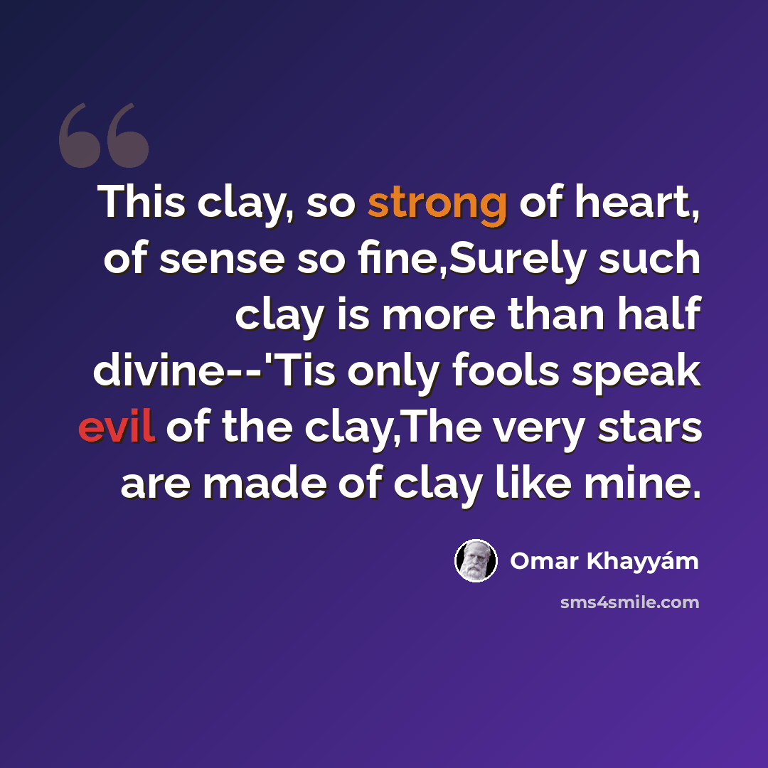 “This clay, so strong of heart, of sense so fine,Surely such clay is more than half divine--'Tis only fools speak evil of the clay,The very stars are made of clay like mine.” quote by Omar Khayyam