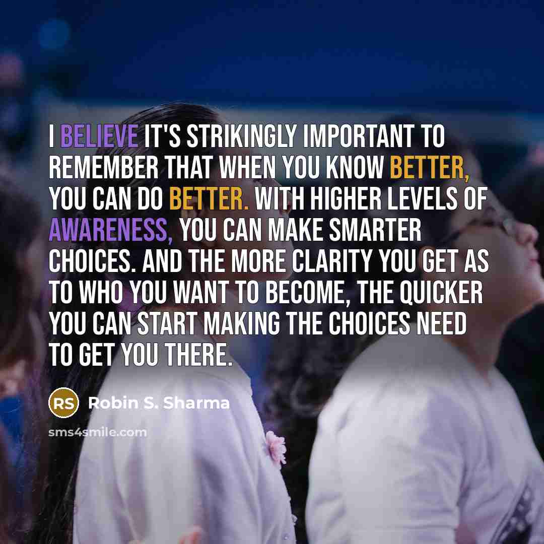 “I believe it's strikingly important to remember that when you know better, you can do better. With higher levels of awareness, you can make smarter choices. And the more clarity you get as to who you want to become, the quicker you can start making the choices need to get you there.” quote by Robin S. Sharma