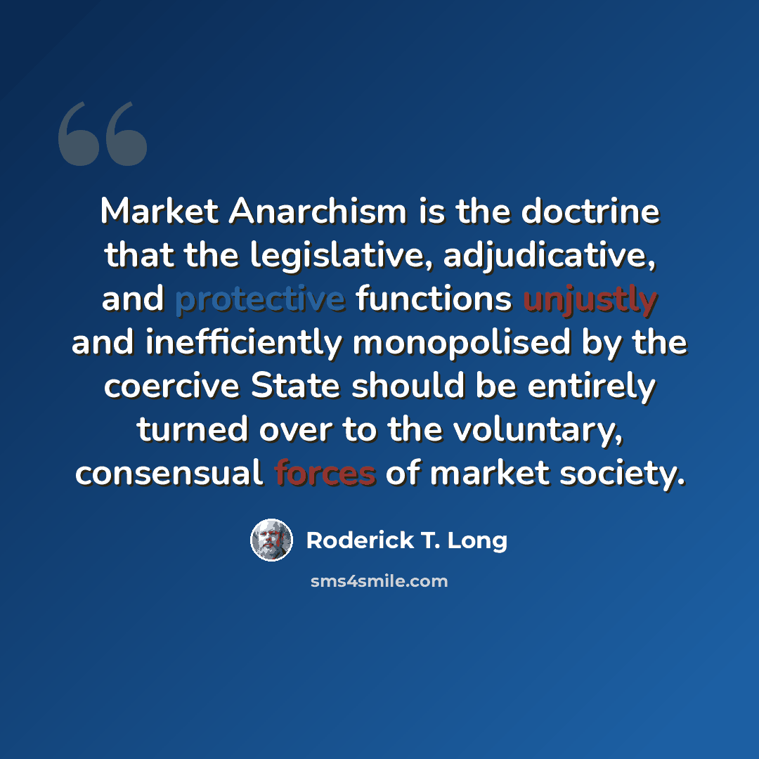 “Market Anarchism is the doctrine that the legislative, adjudicative, and protective functions unjustly and inefficiently monopolised by the coercive State should be entirely turned over to the voluntary, consensual forces of market society.” quote by Roderick T. Long