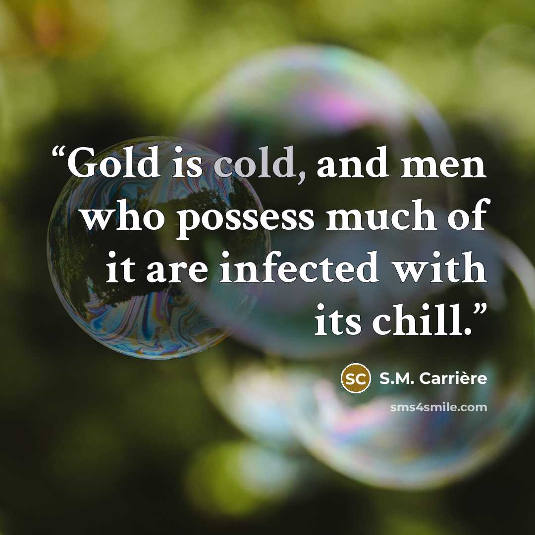 “Gold is cold, and men who possess much of it are infected with its chill.” quote by S.M. Carrière