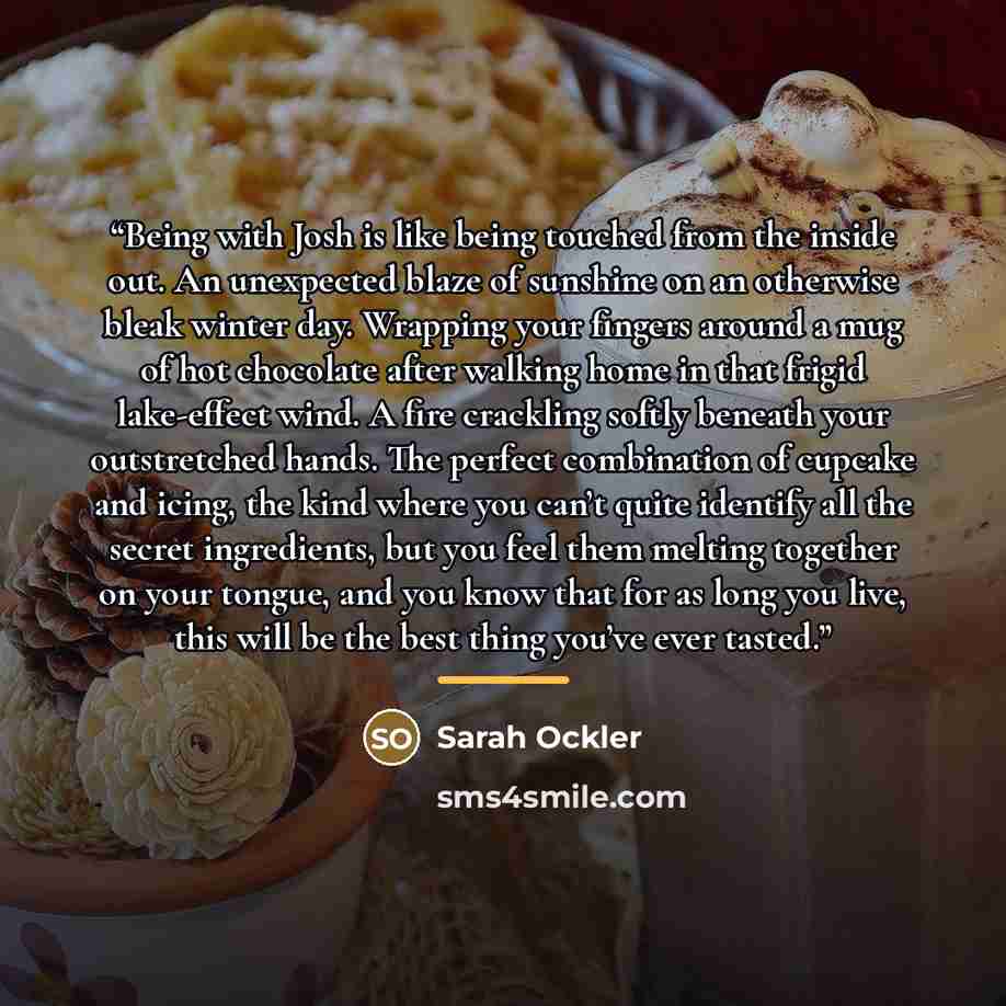 “Being with Josh is like being touched from the inside out. An unexpected blaze of sunshine on an otherwise bleak winter day. Wrapping your fingers around a mug of hot chocolate after walking home in that frigid lake-effect wind. A fire crackling softly beneath your outstretched hands. The perfect…” quote by Sarah Ockler