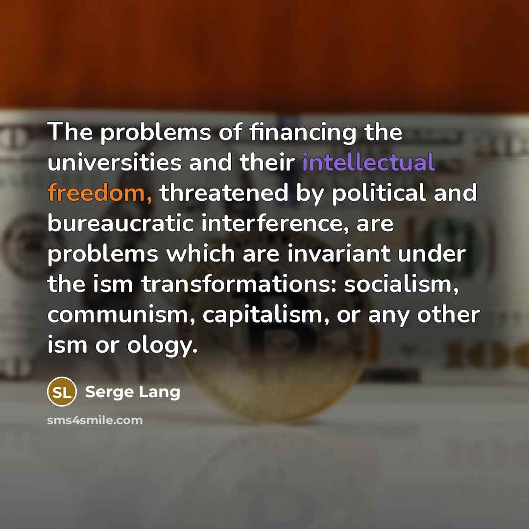 “The problems of financing the universities and their intellectual freedom, threatened by political and bureaucratic interference, are problems which are invariant under the ism transformations: socialism, communism, capitalism, or any other ism or ology.” quote by Serge Lang
