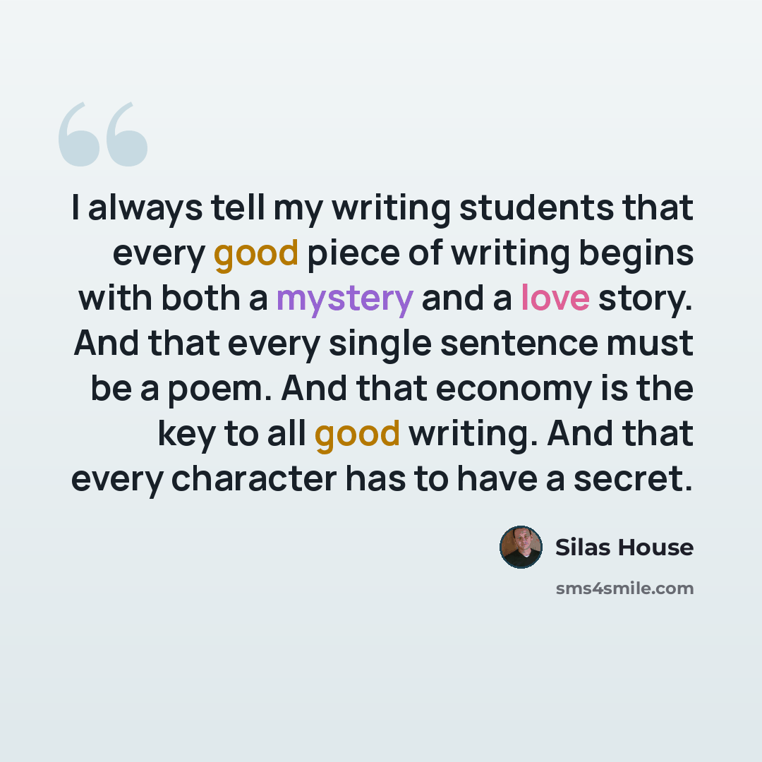 “I always tell my writing students that every good piece of writing begins with both a mystery and a love story. And that every single sentence must be a poem. And that economy is the key to all good writing. And that every character has to have a secret.” quote by Silas House