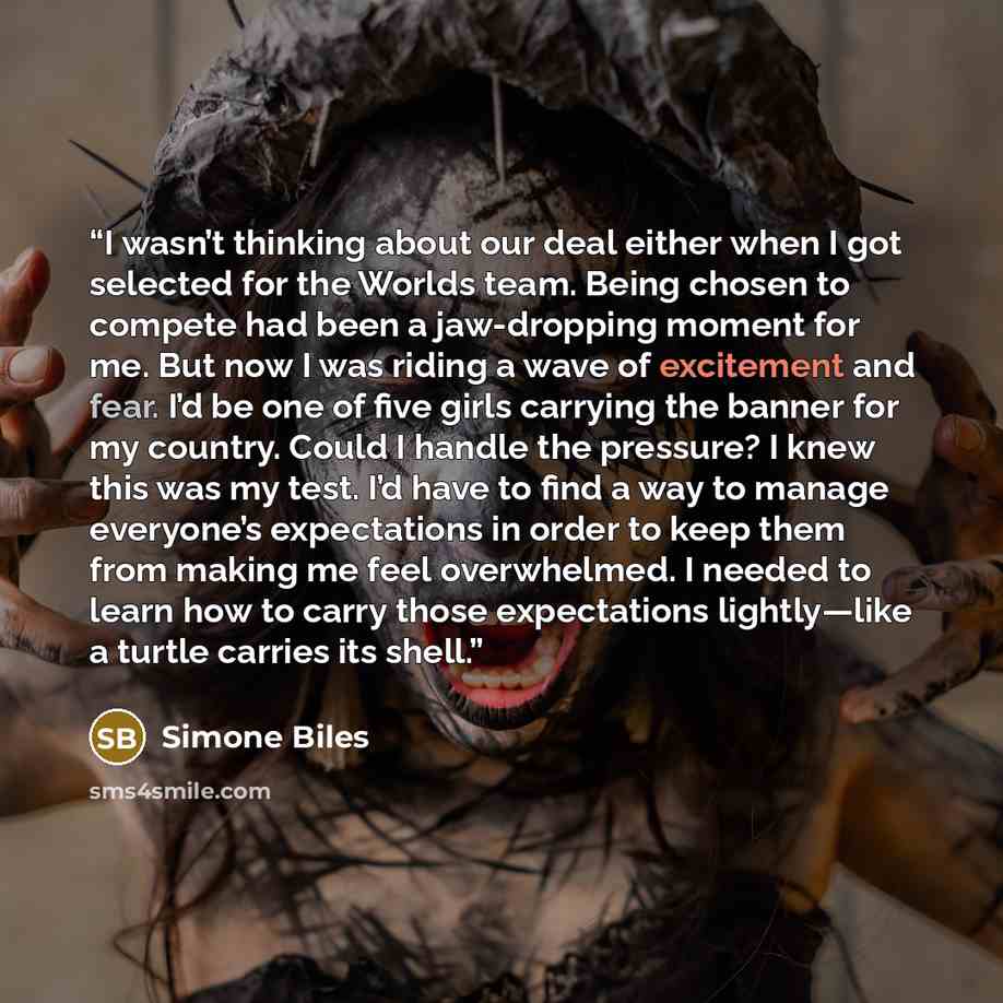 “I wasn’t thinking about our deal either when I got selected for the Worlds team. Being chosen to compete had been a jaw-dropping moment for me. But now I was riding a wave of excitement and fear. I’d be one of five girls carrying the banner for my country. Could I handle the pressure? I knew this…” quote by Simone Biles