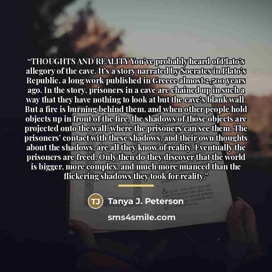 “THOUGHTS AND REALITY You’ve probably heard of Plato’s allegory of the cave. It’s a story narrated by Socrates in Plato’s Republic, a long work published in Greece almost 2,500 years ago. In the story, prisoners in a cave are chained up in such a way that they have nothing to look at but the cave’s…” quote by Tanya J. Peterson