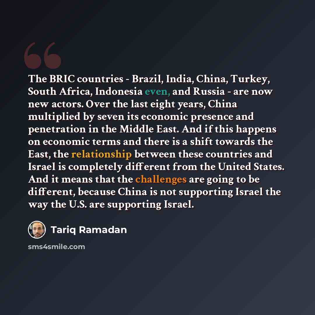 “The BRIC countries - Brazil, India, China, Turkey, South Africa, Indonesia even, and Russia - are now new actors. Over the last eight years, China multiplied by seven its economic presence and penetration in the Middle East. And if this happens on economic terms and there is a shift towards the…” quote by Tariq Ramadan