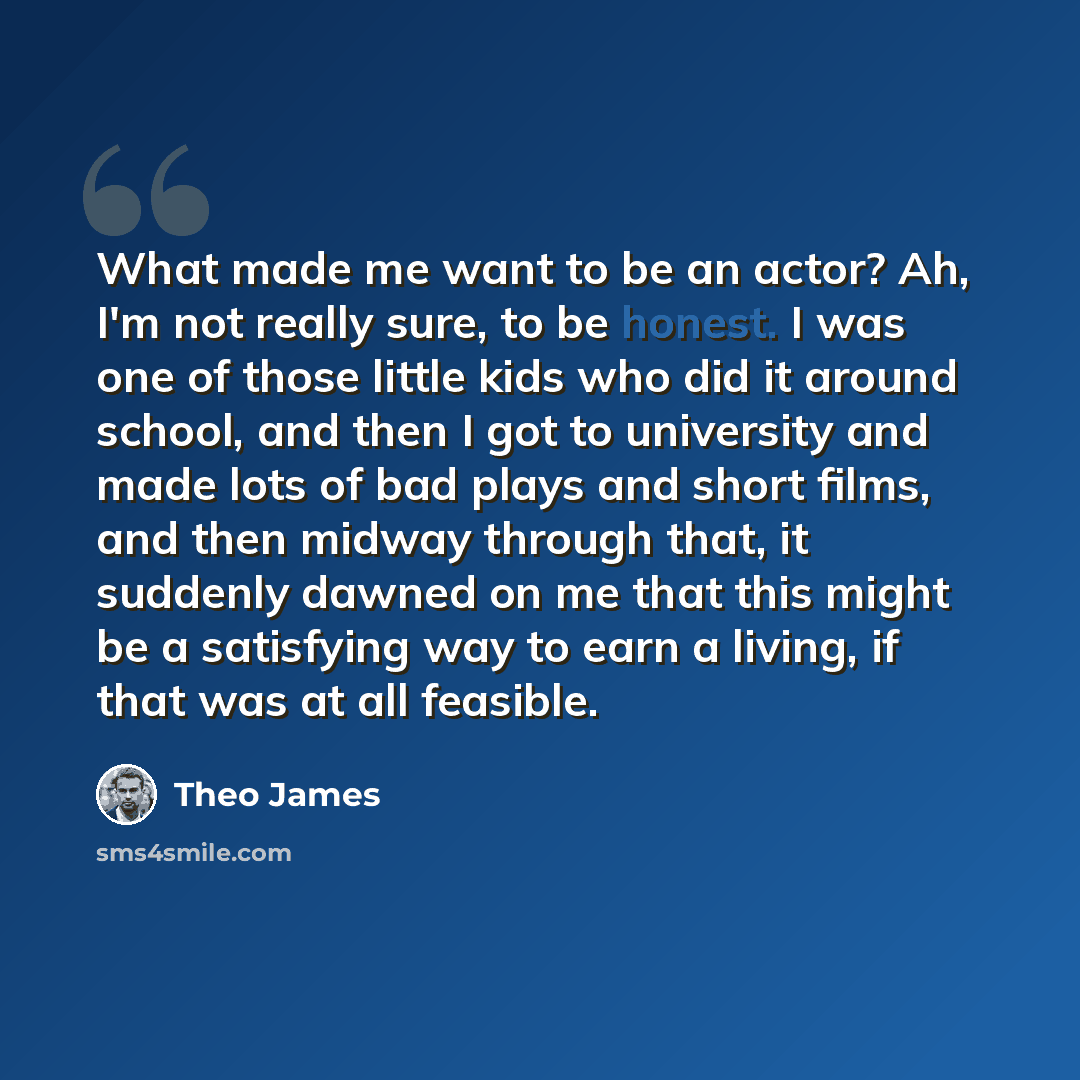 “What made me want to be an actor? Ah, I'm not really sure, to be honest. I was one of those little kids who did it around school, and then I got to university and made lots of bad plays and short films, and then midway through that, it suddenly dawned on me that this might be a satisfying way to…” quote by Theo James