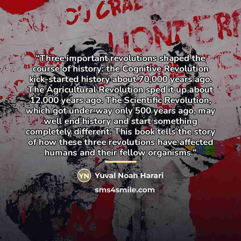 “Three important revolutions shaped the course of history: the Cognitive Revolution kick-started history about 70,000 years ago. The Agricultural Revolution sped it up about 12,000 years ago. The Scientific Revolution, which got under way only 500 years ago, may well end history and start something…” quote by Yuval Noah Harari