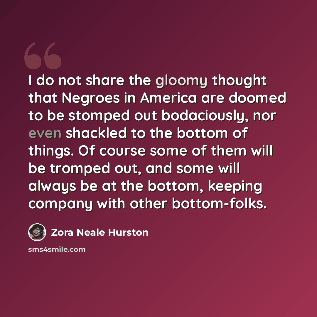 “I do not share the gloomy thought that Negroes in America are doomed to be stomped out bodaciously, nor even shackled to the bottom of things. Of course some of them will be tromped out, and some will always be at the bottom, keeping company with other bottom-folks.” quote by Zora Neale Hurston