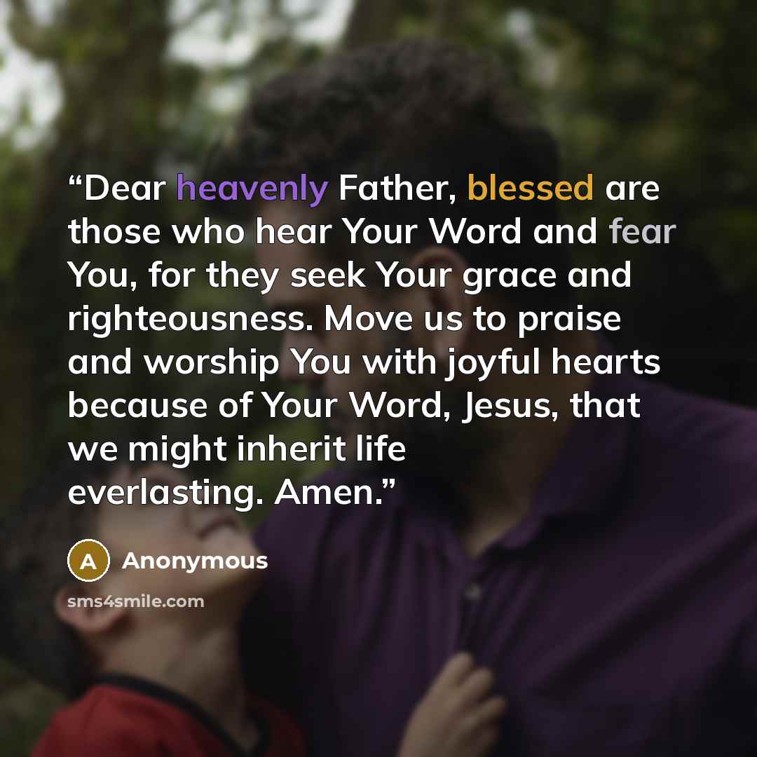 “Dear heavenly Father, blessed are those who hear Your Word and fear You, for they seek Your grace and righteousness. Move us to praise and worship You with joyful hearts because of Your Word, Jesus, that we might inherit life everlasting. Amen.” quote by Anonymous