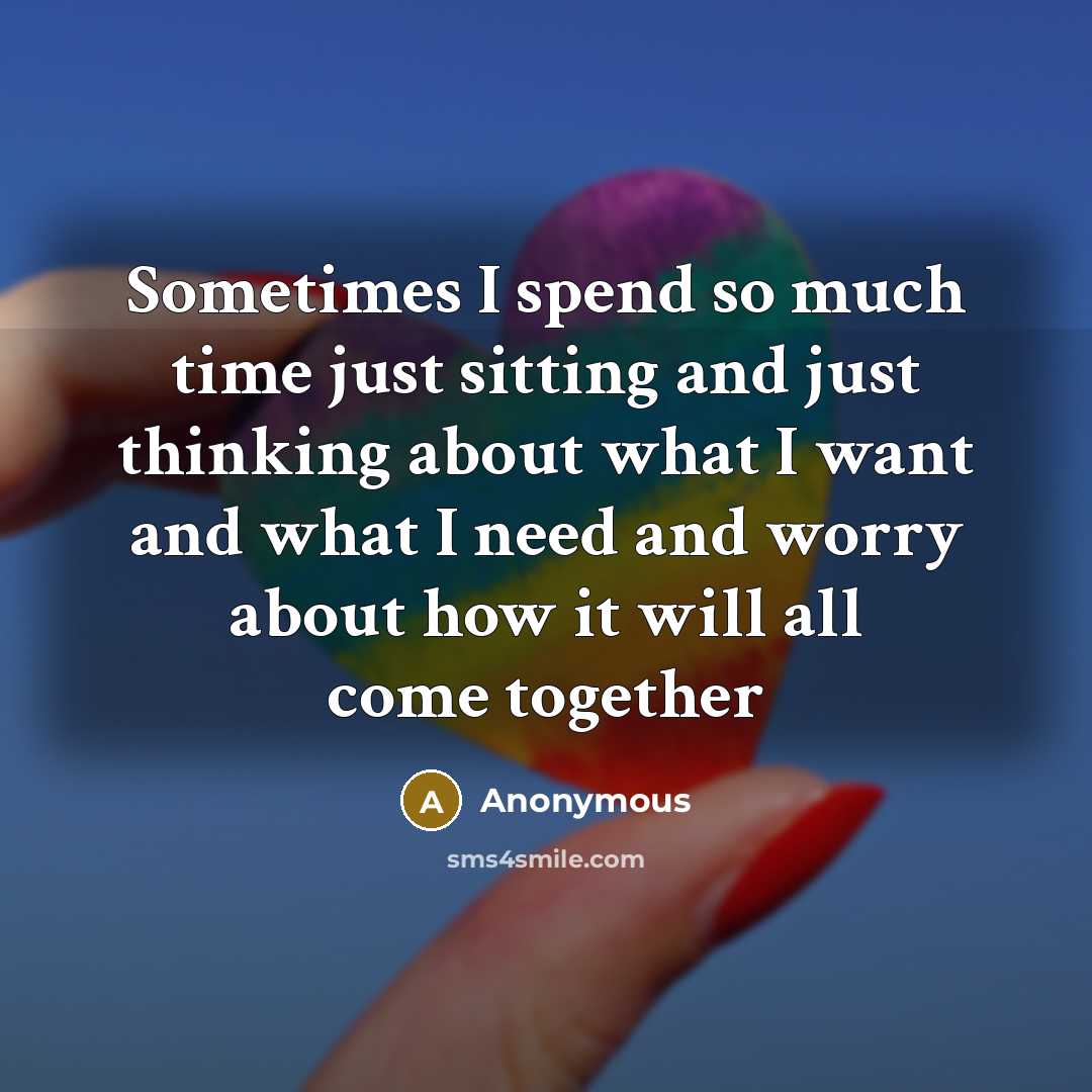 “Sometimes I spend so much time just sitting and just thinking about what I want and what I need and worry about how it will all come together” quote by Anonymous