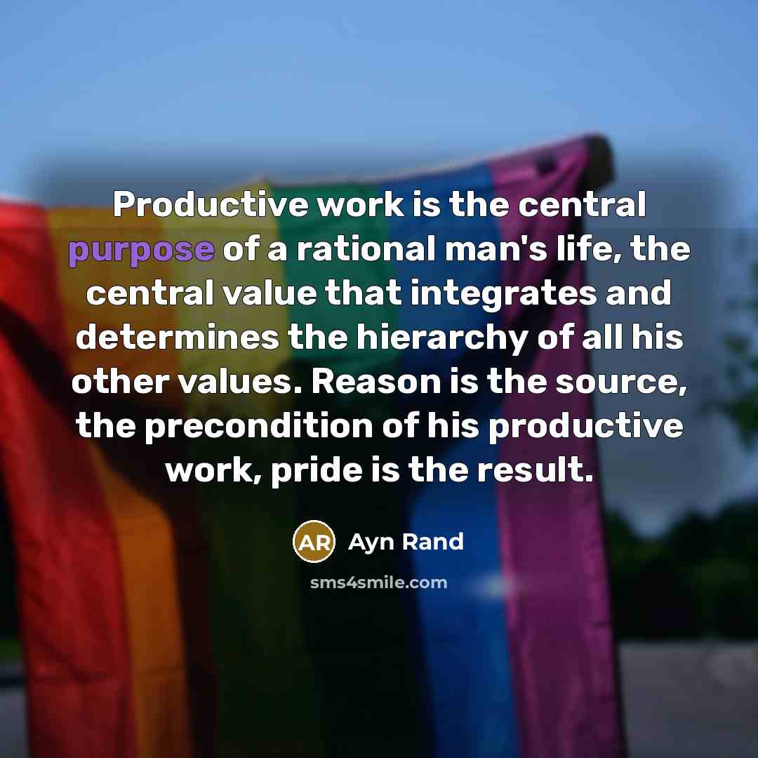 “Productive work is the central purpose of a rational man's life, the central value that integrates and determines the hierarchy of all his other values. Reason is the source, the precondition of his productive work, pride is the result.” quote by Ayn Rand