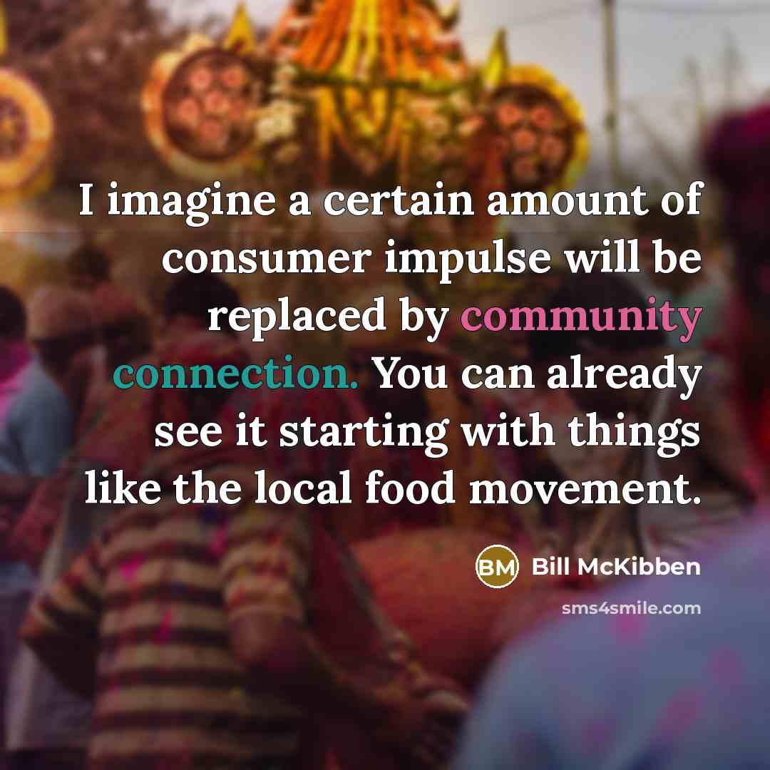 “I imagine a certain amount of consumer impulse will be replaced by community connection. You can already see it starting with things like the local food movement.” quote by Bill McKibben