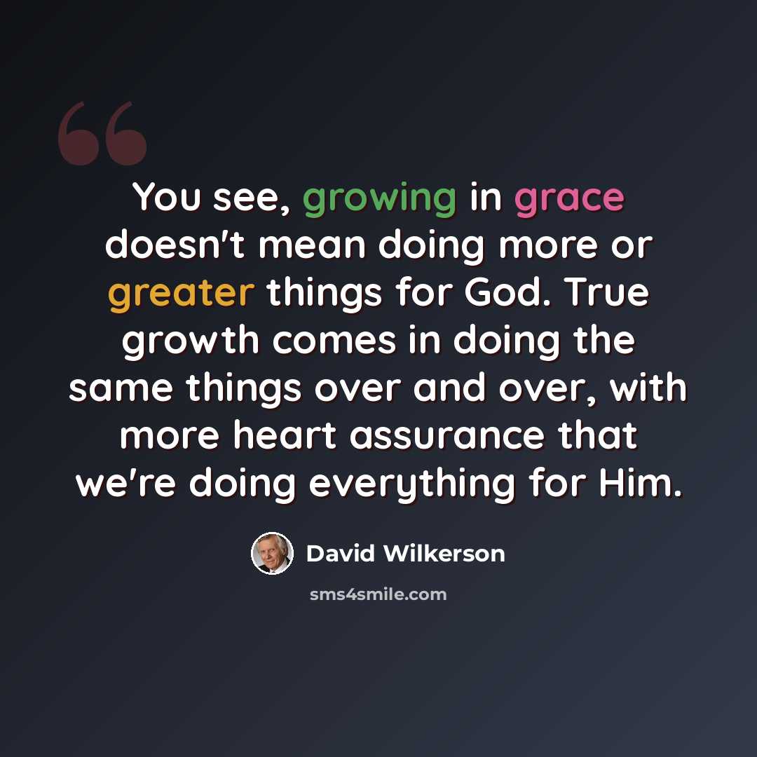“You see, growing in grace doesn't mean doing more or greater things for God. True growth comes in doing the same things over and over, with more heart assurance that we're doing everything for Him.” quote by David Wilkerson