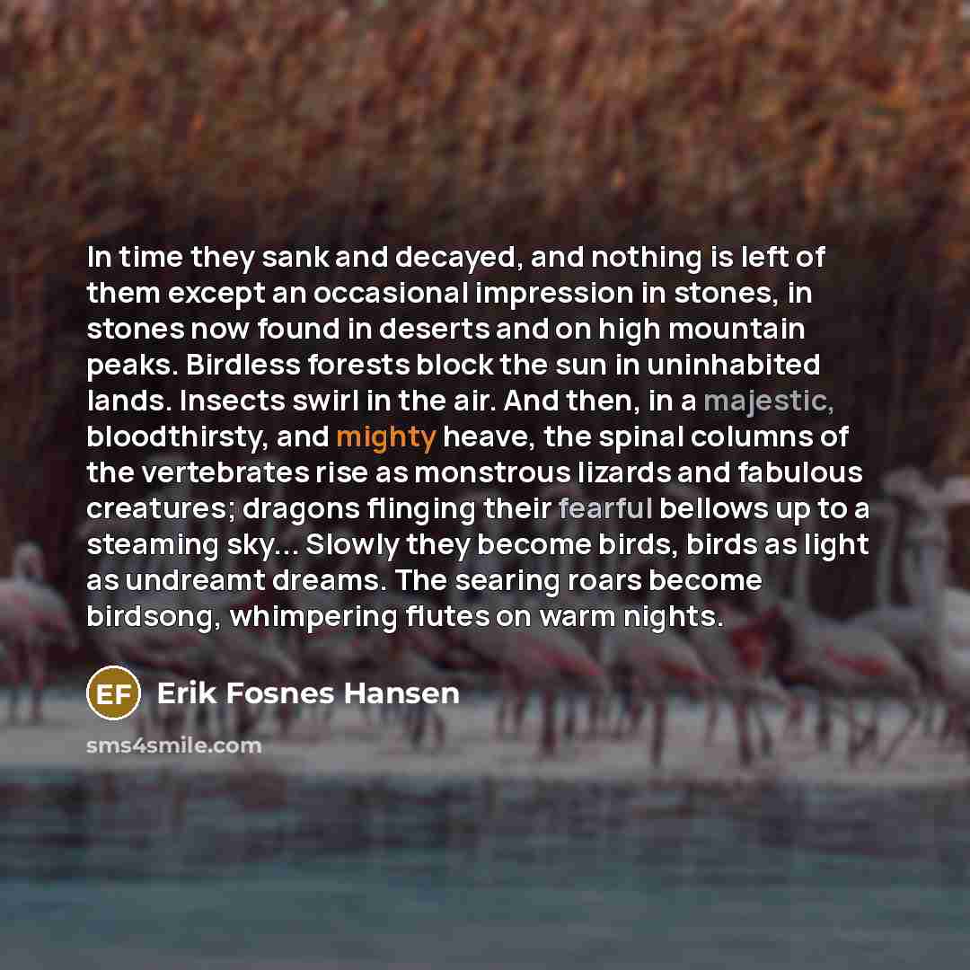 “In time they sank and decayed, and nothing is left of them except an occasional impression in stones, in stones now found in deserts and on high mountain peaks. Birdless forests block the sun in uninhabited lands. Insects swirl in the air. And then, in a majestic, bloodthirsty, and mighty heave…” quote by Erik Fosnes Hansen