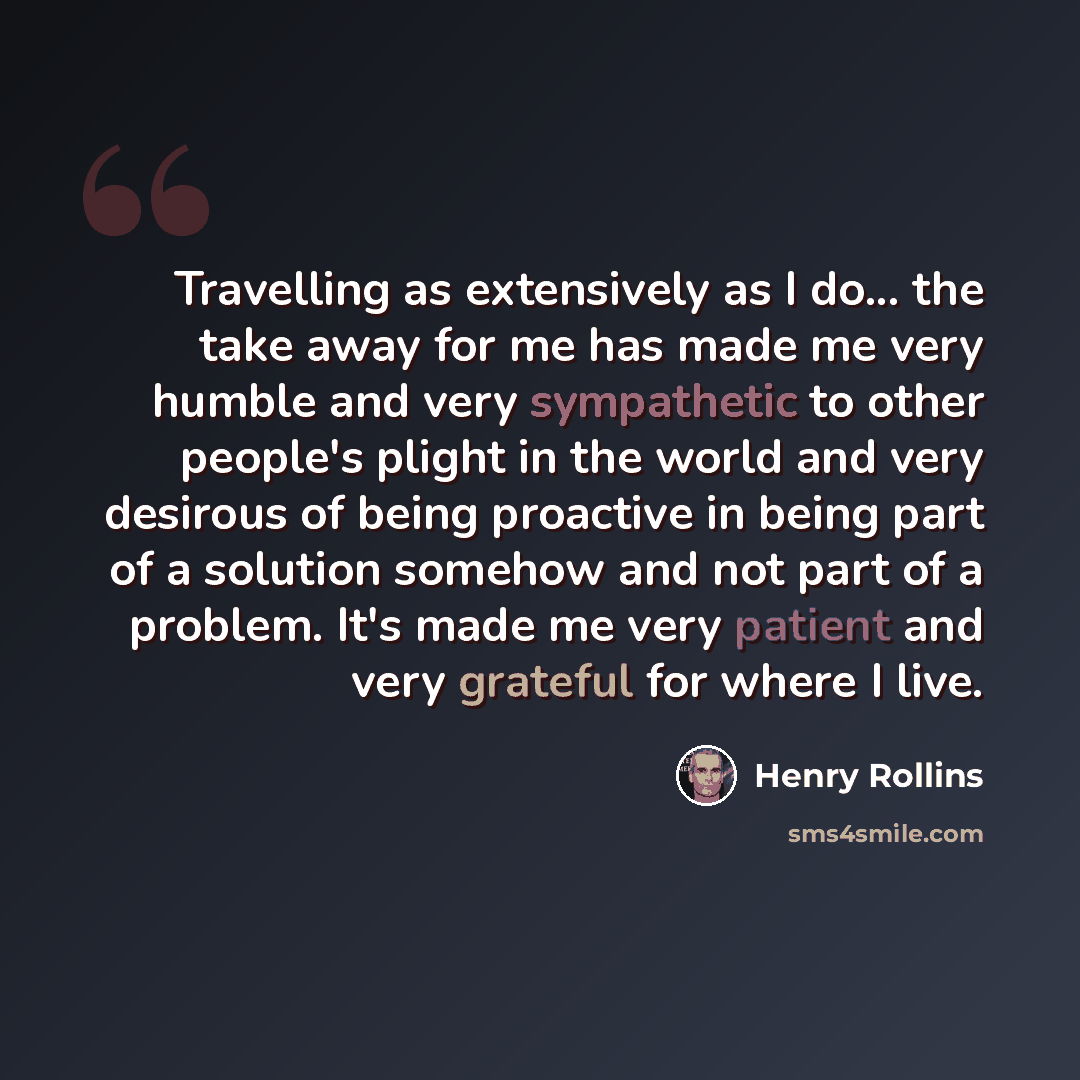 “Travelling as extensively as I do... the take away for me has made me very humble and very sympathetic to other people's plight in the world and very desirous of being proactive in being part of a solution somehow and not part of a problem. It's made me very patient and very grateful for where I…” quote by Henry Rollins