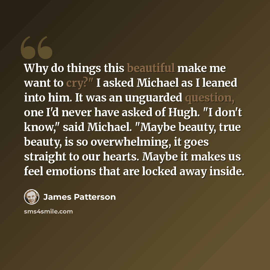 “Why do things this beautiful make me want to cry?" I asked Michael as I leaned into him. It was an unguarded question, one I'd never have asked of Hugh. "I don't know," said Michael. "Maybe beauty, true beauty, is so overwhelming, it goes straight to our hearts. Maybe it makes us feel emotions…” quote by James Patterson