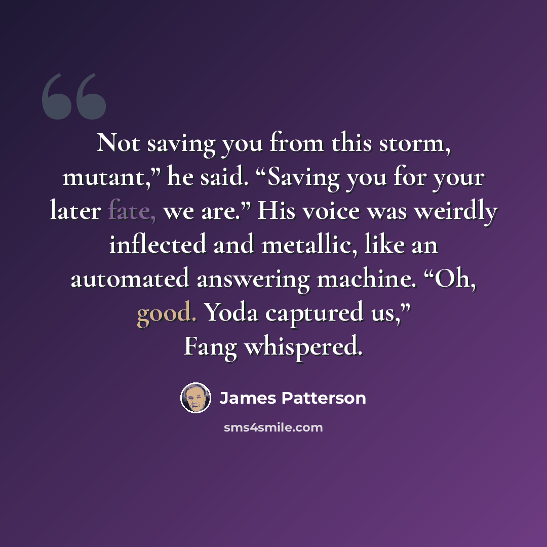 “Not saving you from this storm, mutant,” he said. “Saving you for your later fate, we are.” His voice was weirdly inflected and metallic, like an automated answering machine. “Oh, good. Yoda captured us,” Fang whispered.” quote by James Patterson