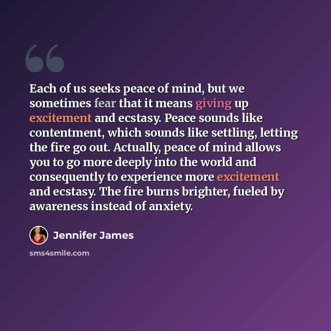 “Each of us seeks peace of mind, but we sometimes fear that it means giving up excitement and ecstasy. Peace sounds like contentment, which sounds like settling, letting the fire go out. Actually, peace of mind allows you to go more deeply into the world and consequently to experience more…” quote by Jennifer James
