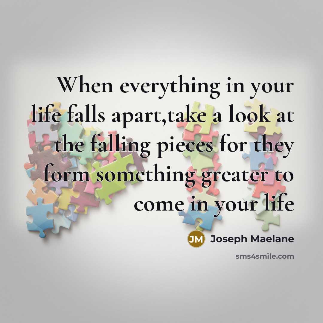 “When everything in your life falls apart,take a look at the falling pieces for they form something greater to come in your life” quote by Joseph Maelane