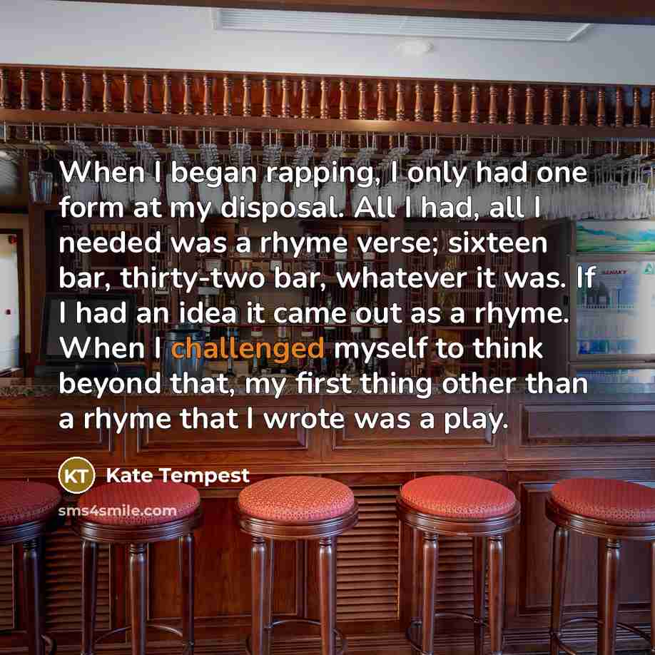 “When I began rapping, I only had one form at my disposal. All I had, all I needed was a rhyme verse; sixteen bar, thirty-two bar, whatever it was. If I had an idea it came out as a rhyme. When I challenged myself to think beyond that, my first thing other than a rhyme that I wrote was a play.” quote by Kate Tempest