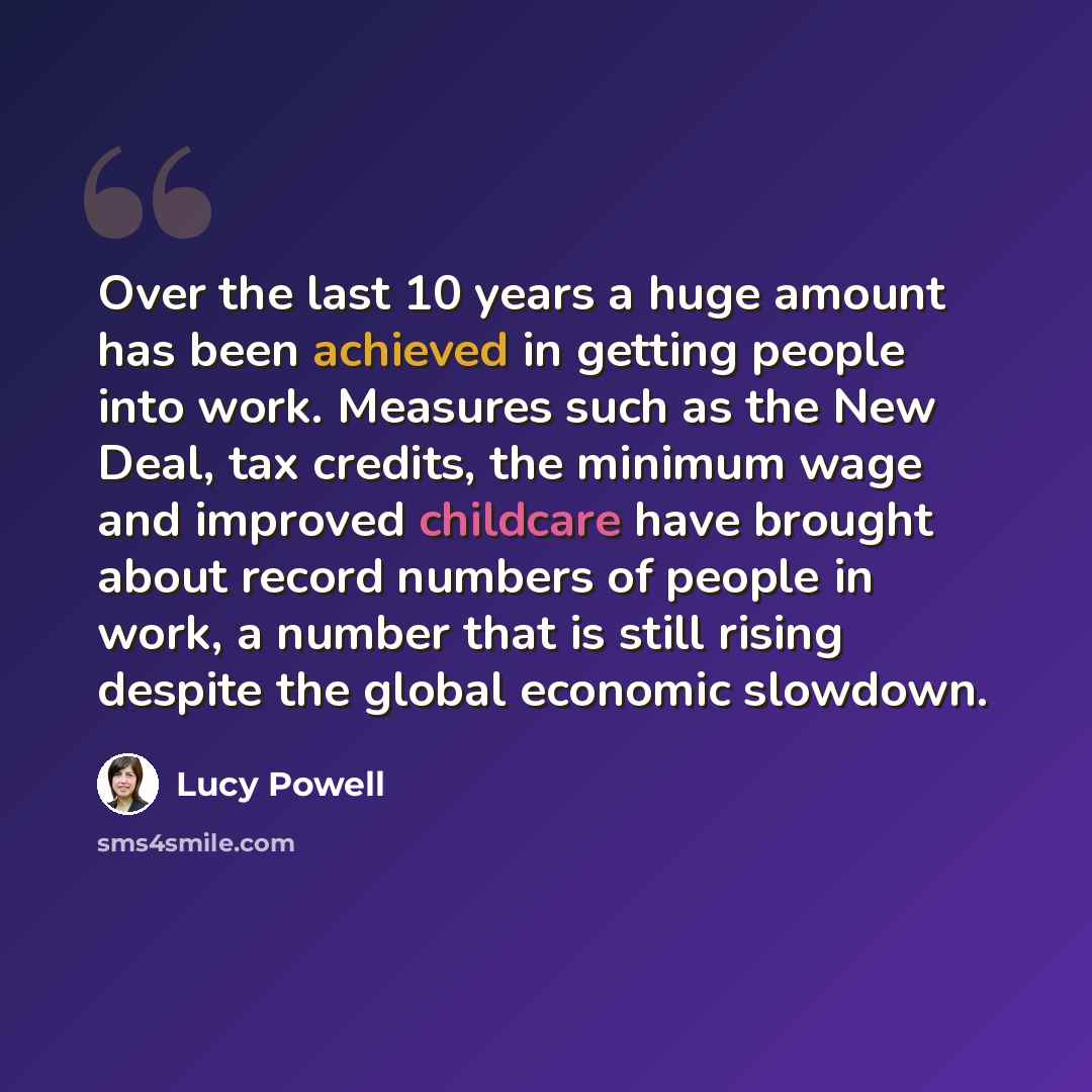 “Over the last 10 years a huge amount has been achieved in getting people into work. Measures such as the New Deal, tax credits, the minimum wage and improved childcare have brought about record numbers of people in work, a number that is still rising despite the global economic slowdown.” quote by Lucy Powell