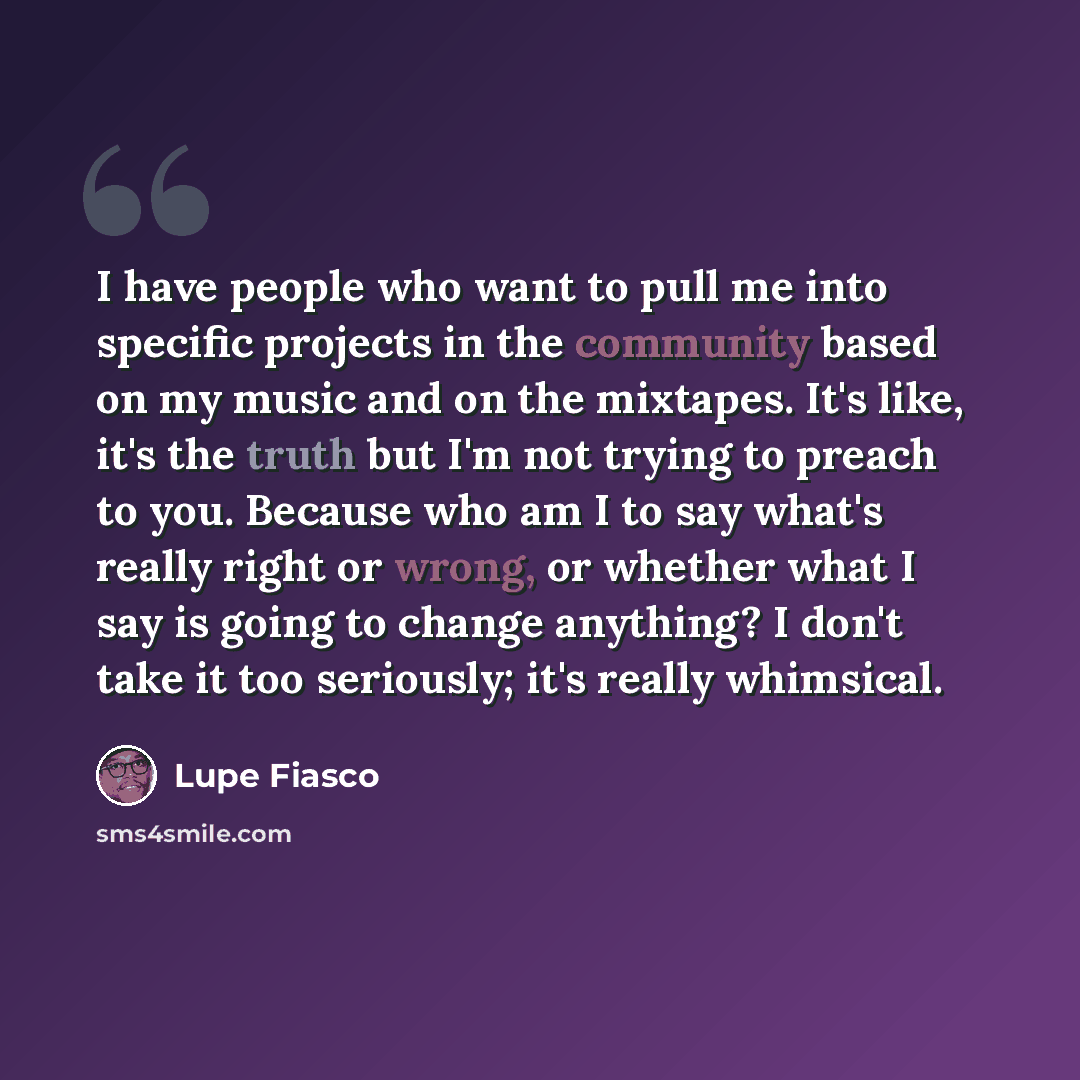 “I have people who want to pull me into specific projects in the community based on my music and on the mixtapes. It's like, it's the truth but I'm not trying to preach to you. Because who am I to say what's really right or wrong, or whether what I say is going to change anything? I don't take it…” quote by Lupe Fiasco