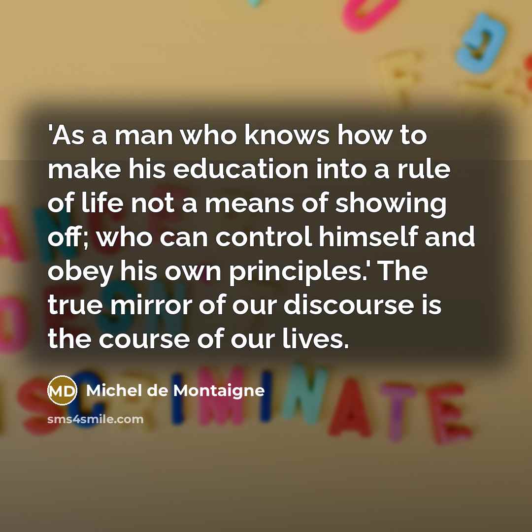“'As a man who knows how to make his education into a rule of life not a means of showing off; who can control himself and obey his own principles.' The true mirror of our discourse is the course of our lives.” quote by Michel de Montaigne