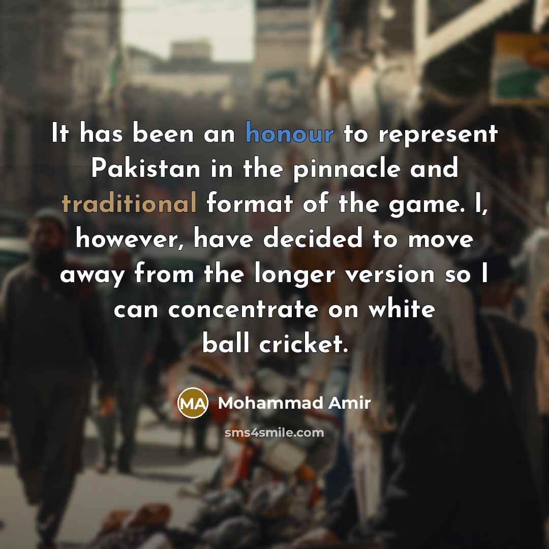 “It has been an honour to represent Pakistan in the pinnacle and traditional format of the game. I, however, have decided to move away from the longer version so I can concentrate on white ball cricket.” quote by Mohammad Amir