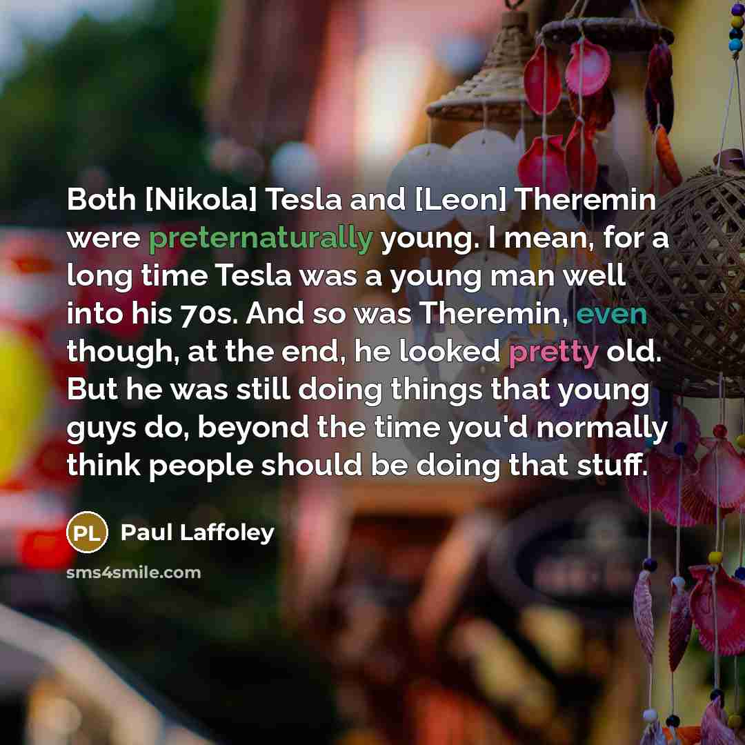 “Both [Nikola] Tesla and [Leon] Theremin were preternaturally young. I mean, for a long time Tesla was a young man well into his 70s. And so was Theremin, even though, at the end, he looked pretty old. But he was still doing things that young guys do, beyond the time you'd normally think people…” quote by Paul Laffoley