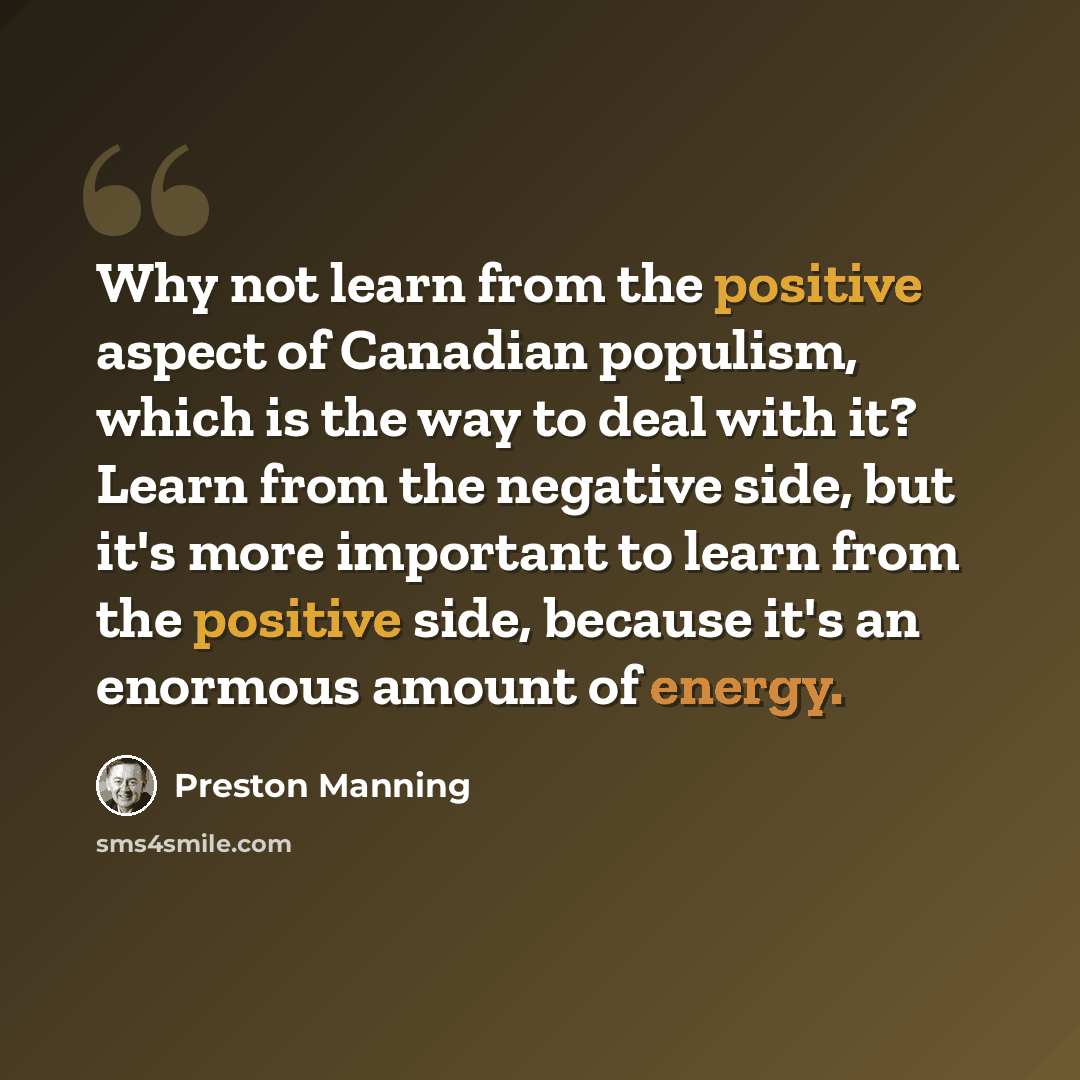 “Why not learn from the positive aspect of Canadian populism, which is the way to deal with it? Learn from the negative side, but it's more important to learn from the positive side, because it's an enormous amount of energy.” quote by Preston Manning