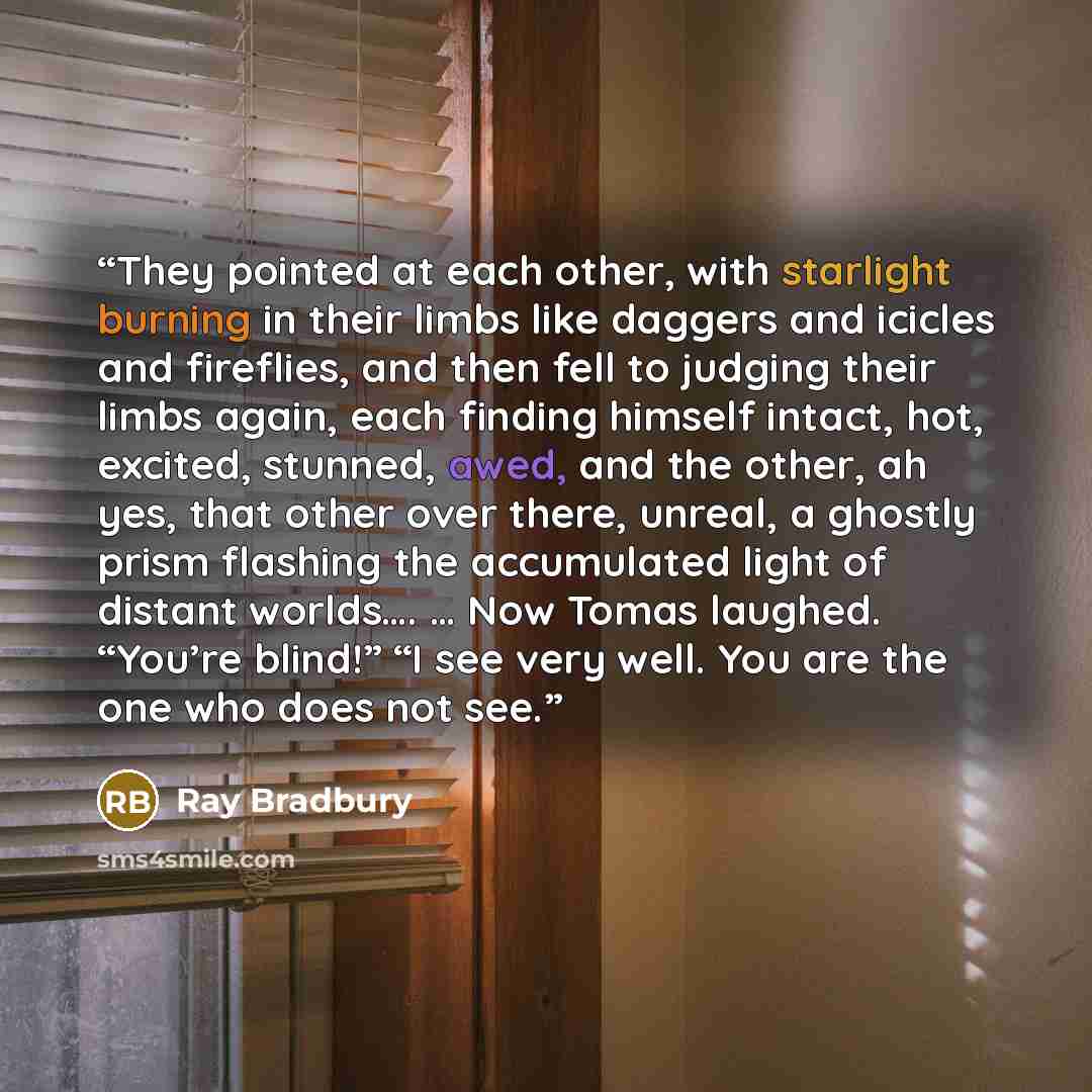 “They pointed at each other, with starlight burning in their limbs like daggers and icicles and fireflies, and then fell to judging their limbs again, each finding himself intact, hot, excited, stunned, awed, and the other, ah yes, that other over there, unreal, a ghostly prism flashing the…” quote by Ray Bradbury