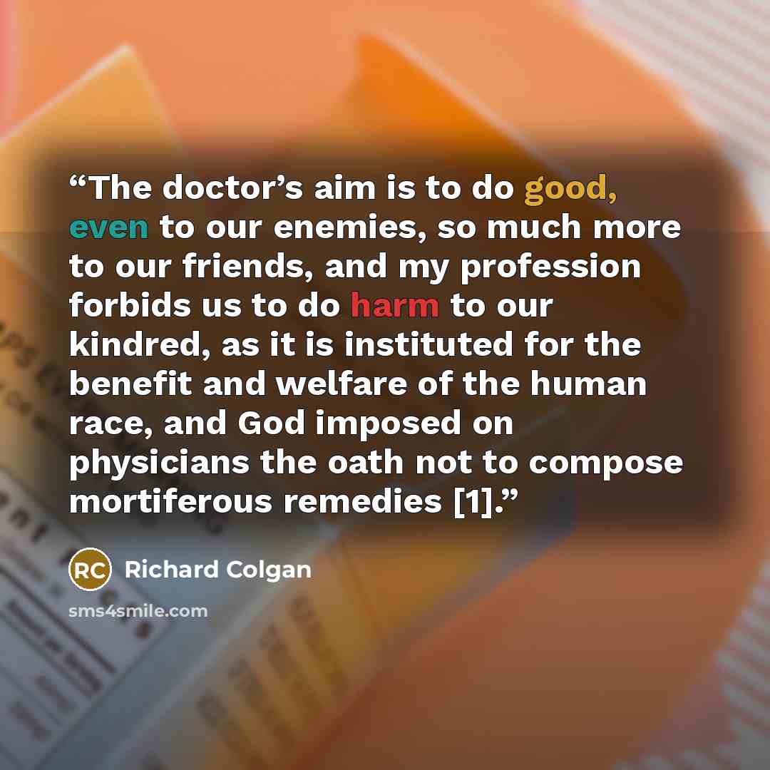 “The doctor’s aim is to do good, even to our enemies, so much more to our friends, and my profession forbids us to do harm to our kindred, as it is instituted for the benefit and welfare of the human race, and God imposed on physicians the oath not to compose mortiferous remedies [1].” quote by Richard Colgan