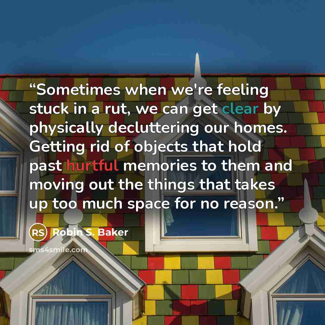 “Sometimes when we're feeling stuck in a rut, we can get clear by physically decluttering our homes. Getting rid of objects that hold past hurtful memories to them and moving out the things that takes up too much space for no reason.” quote by Robin S. Baker