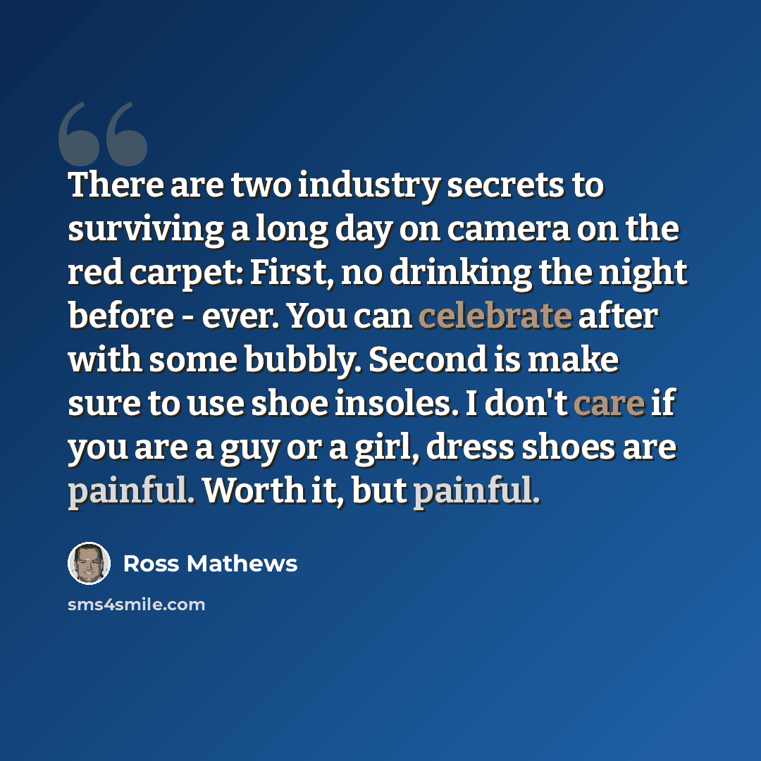 “There are two industry secrets to surviving a long day on camera on the red carpet: First, no drinking the night before - ever. You can celebrate after with some bubbly. Second is make sure to use shoe insoles. I don't care if you are a guy or a girl, dress shoes are painful. Worth it, but painful.” quote by Ross Mathews
