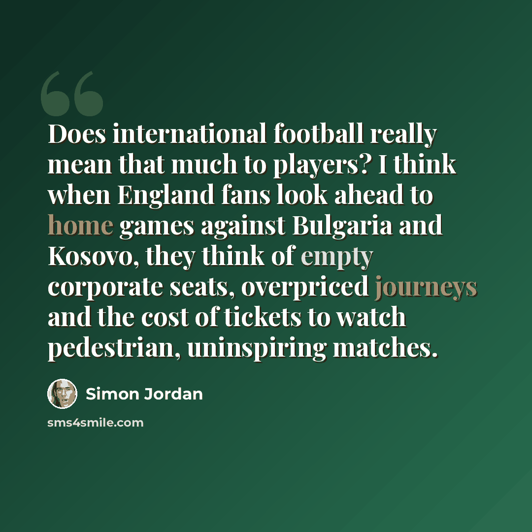 “Does international football really mean that much to players? I think when England fans look ahead to home games against Bulgaria and Kosovo, they think of empty corporate seats, overpriced journeys and the cost of tickets to watch pedestrian, uninspiring matches.” quote by Simon Jordan