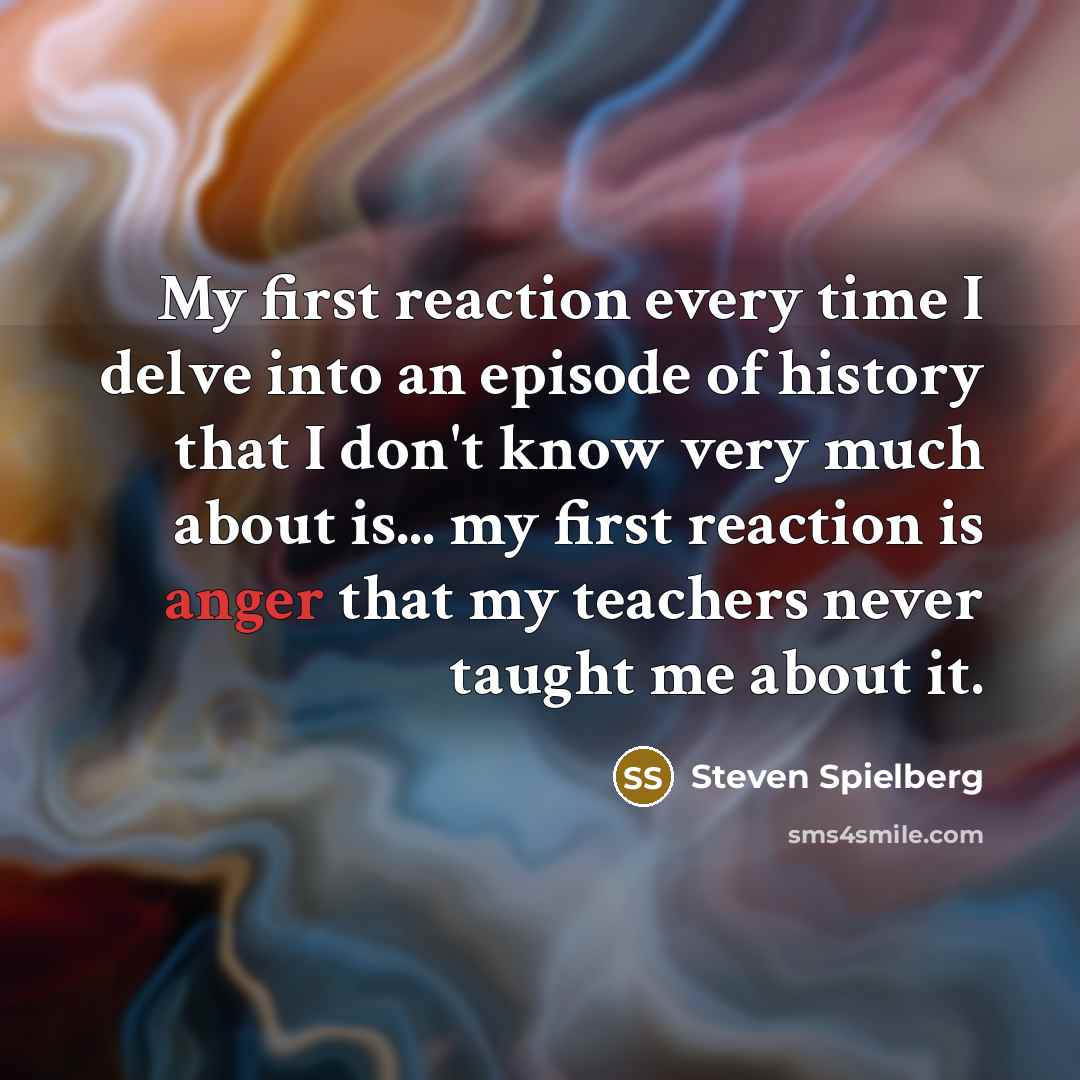 “My first reaction every time I delve into an episode of history that I don't know very much about is... my first reaction is anger that my teachers never taught me about it.” quote by Steven Spielberg