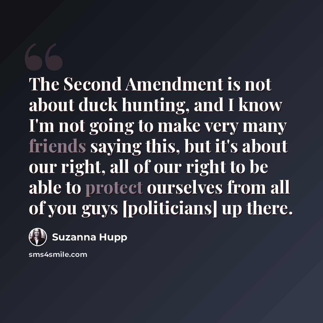 “The Second Amendment is not about duck hunting, and I know I'm not going to make very many friends saying this, but it's about our right, all of our right to be able to protect ourselves from all of you guys [politicians] up there.” quote by Suzanna Hupp