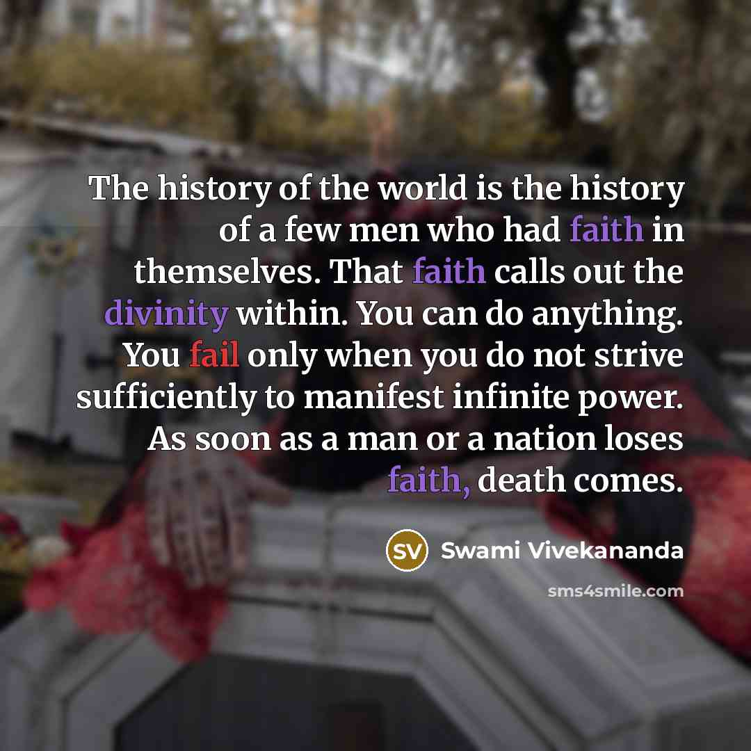 “The history of the world is the history of a few men who had faith in themselves. That faith calls out the divinity within. You can do anything. You fail only when you do not strive sufficiently to manifest infinite power. As soon as a man or a nation loses faith, death comes.” quote by Swami Vivekananda