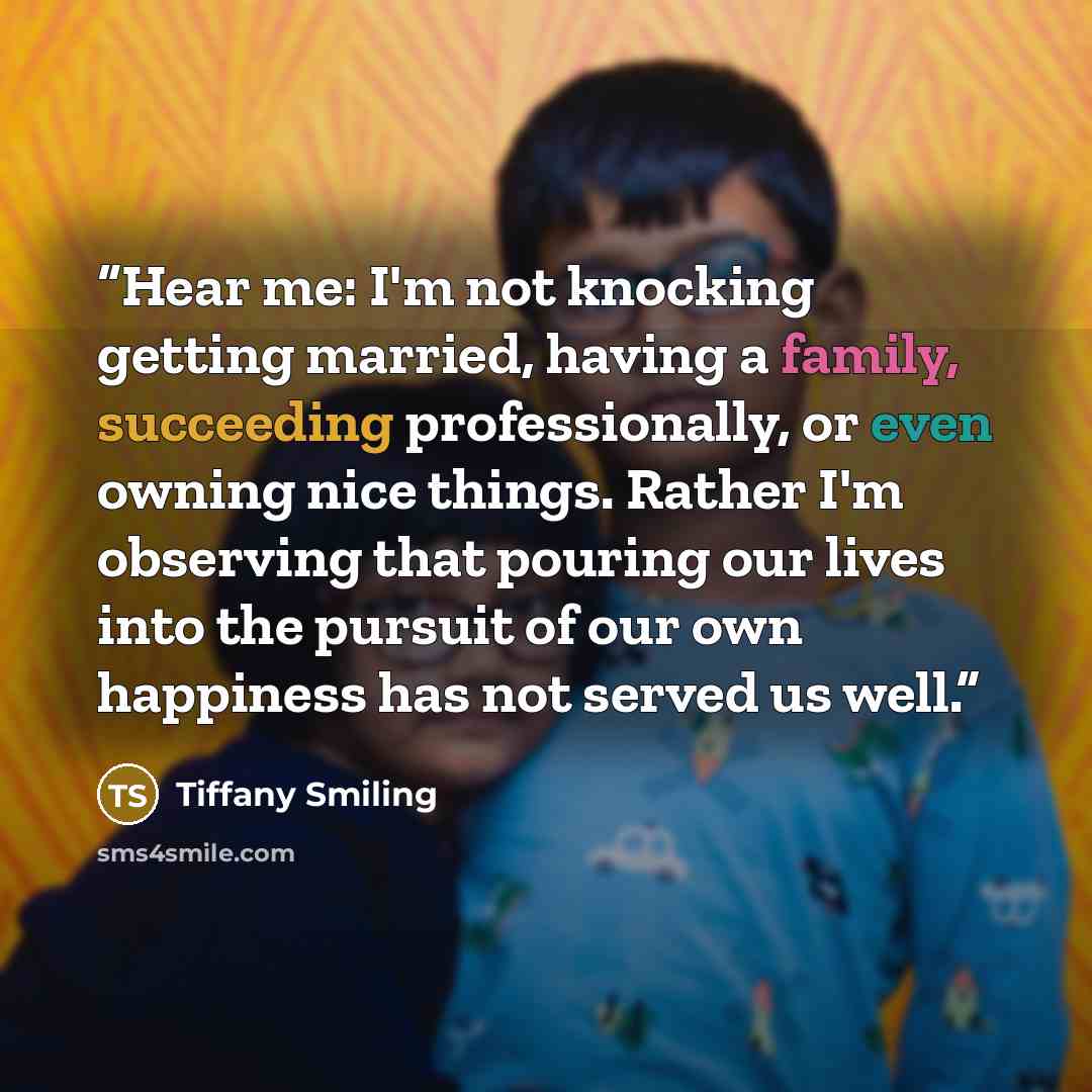 “Hear me: I'm not knocking getting married, having a family, succeeding professionally, or even owning nice things. Rather I'm observing that pouring our lives into the pursuit of our own happiness has not served us well.” quote by Tiffany Smiling