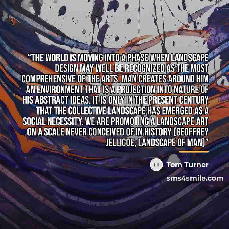 “The world is moving into a phase when landscape design may well be recognized as the most comprehensive of the arts. Man creates around him an environment that is a projection into nature of his abstract ideas. It is only in the present century that the collective landscape has emerged as a social…” quote by Tom Turner